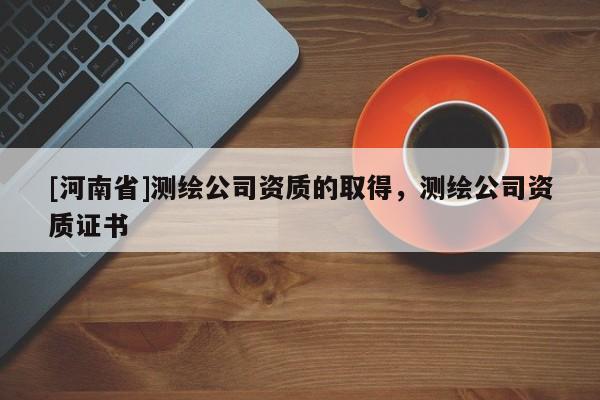 [河南省]測繪公司資質(zhì)的取得，測繪公司資質(zhì)證書
