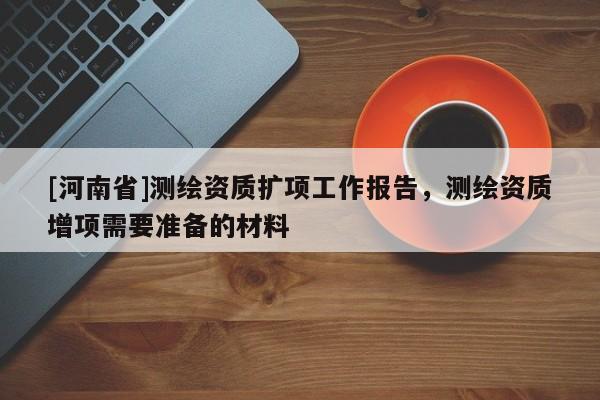 [河南省]測繪資質(zhì)擴項工作報告，測繪資質(zhì)增項需要準備的材料