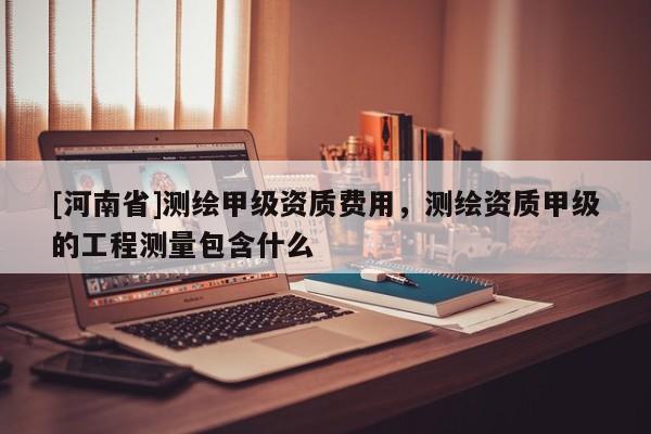 [河南省]測繪甲級資質(zhì)費用，測繪資質(zhì)甲級的工程測量包含什么