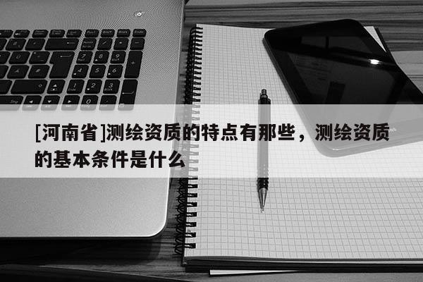 [河南省]測繪資質(zhì)的特點有那些，測繪資質(zhì)的基本條件是什么