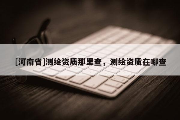 [河南省]測繪資質那里查，測繪資質在哪查