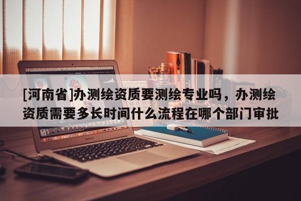 [河南省]辦測繪資質要測繪專業嗎，辦測繪資質需要多長時間什么流程在哪個部門審批