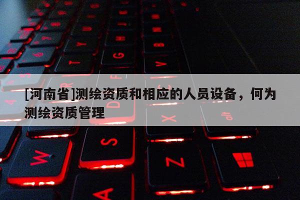 [河南省]測繪資質和相應的人員設備，何為測繪資質管理