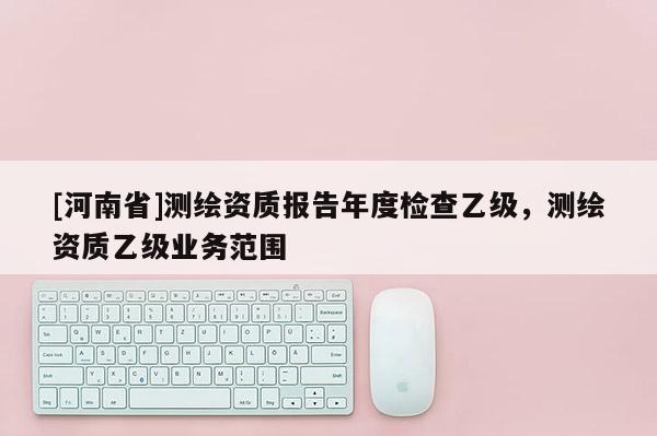 [河南省]測繪資質報告年度檢查乙級，測繪資質乙級業務范圍