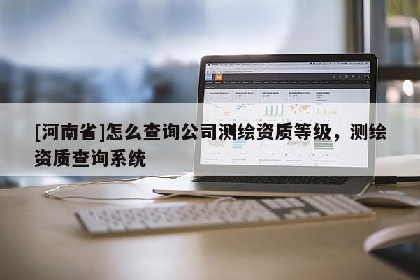 [河南省]怎么查詢公司測繪資質等級，測繪資質查詢系統