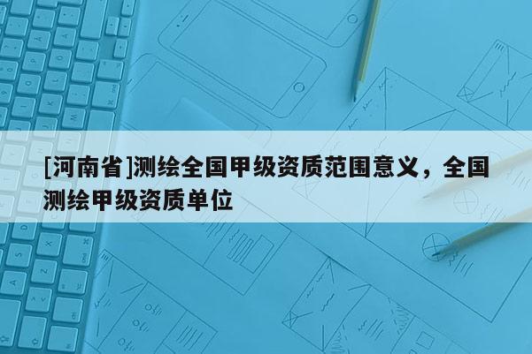[河南省]測繪全國甲級資質范圍意義，全國測繪甲級資質單位