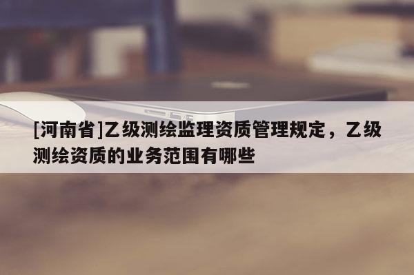 [河南省]乙級測繪監理資質管理規定，乙級測繪資質的業務范圍有哪些