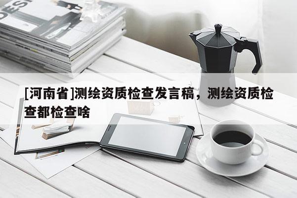 [河南省]測繪資質(zhì)檢查發(fā)言稿，測繪資質(zhì)檢查都檢查啥