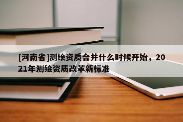 [河南省]測繪資質(zhì)合并什么時候開始，2021年測繪資質(zhì)改革新標準