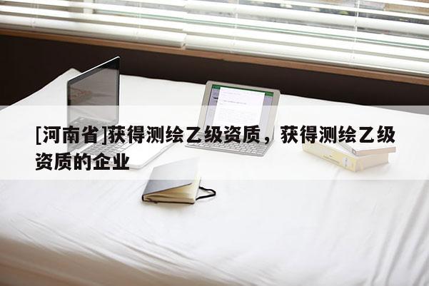 [河南省]獲得測繪乙級資質(zhì)，獲得測繪乙級資質(zhì)的企業(yè)