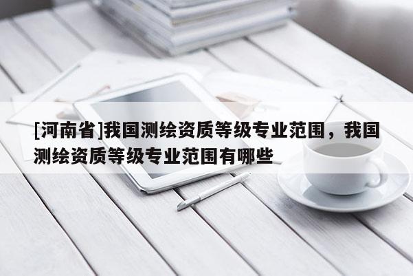 [河南省]我國(guó)測(cè)繪資質(zhì)等級(jí)專業(yè)范圍，我國(guó)測(cè)繪資質(zhì)等級(jí)專業(yè)范圍有哪些