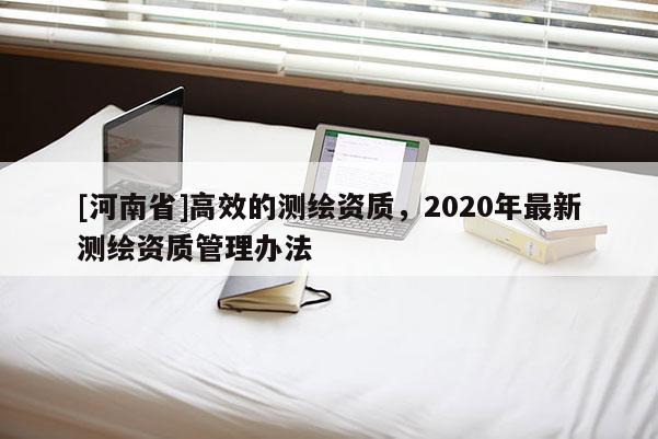 [河南省]高效的測繪資質，2020年最新測繪資質管理辦法