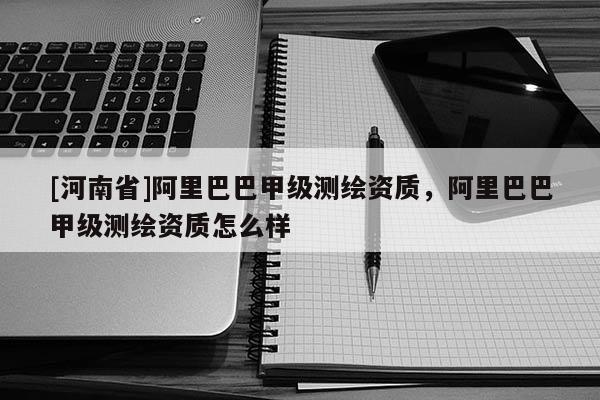 [河南省]阿里巴巴甲級測繪資質(zhì)，阿里巴巴甲級測繪資質(zhì)怎么樣