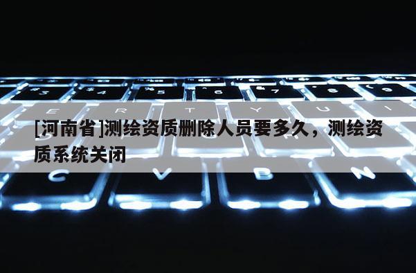 [河南省]測繪資質刪除人員要多久，測繪資質系統關閉