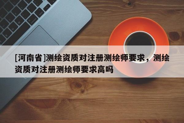 [河南省]測繪資質對注冊測繪師要求，測繪資質對注冊測繪師要求高嗎