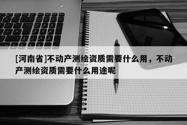 [河南省]不動產(chǎn)測繪資質(zhì)需要什么用，不動產(chǎn)測繪資質(zhì)需要什么用途呢