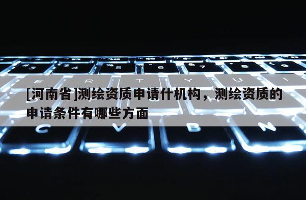 [河南省]測繪資質(zhì)申請什機(jī)構(gòu)，測繪資質(zhì)的申請條件有哪些方面