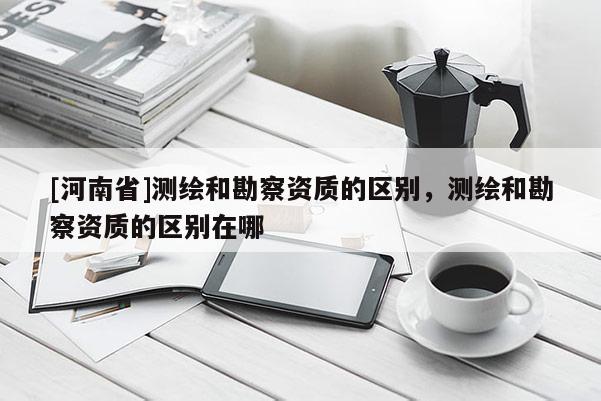 [河南省]測繪和勘察資質的區別，測繪和勘察資質的區別在哪