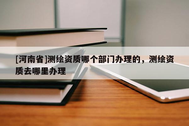[河南省]測繪資質哪個部門辦理的，測繪資質去哪里辦理