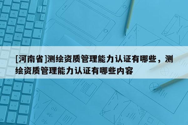 [河南省]測繪資質(zhì)管理能力認(rèn)證有哪些，測繪資質(zhì)管理能力認(rèn)證有哪些內(nèi)容