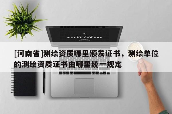 [河南省]測繪資質哪里頒發證書，測繪單位的測繪資質證書由哪里統一規定
