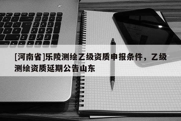 [河南省]樂陵測繪乙級(jí)資質(zhì)申報(bào)條件，乙級(jí)測繪資質(zhì)延期公告山東