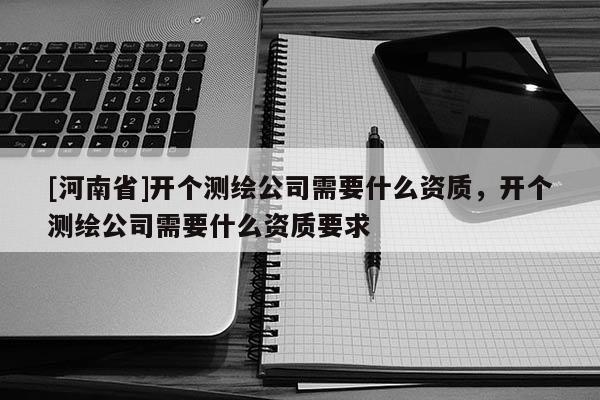 [河南省]開個測繪公司需要什么資質(zhì)，開個測繪公司需要什么資質(zhì)要求