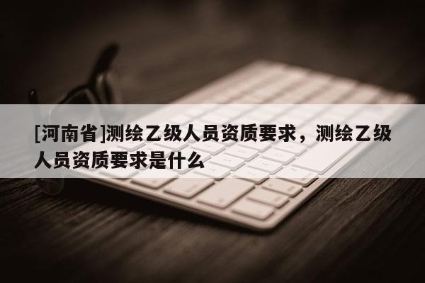 [河南省]測繪乙級人員資質(zhì)要求，測繪乙級人員資質(zhì)要求是什么