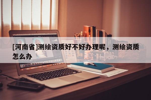 [河南省]測繪資質好不好辦理呢，測繪資質怎么辦