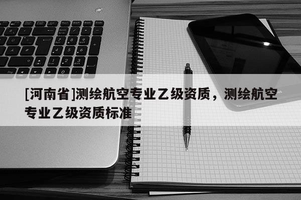 [河南省]測(cè)繪航空專業(yè)乙級(jí)資質(zhì)，測(cè)繪航空專業(yè)乙級(jí)資質(zhì)標(biāo)準(zhǔn)
