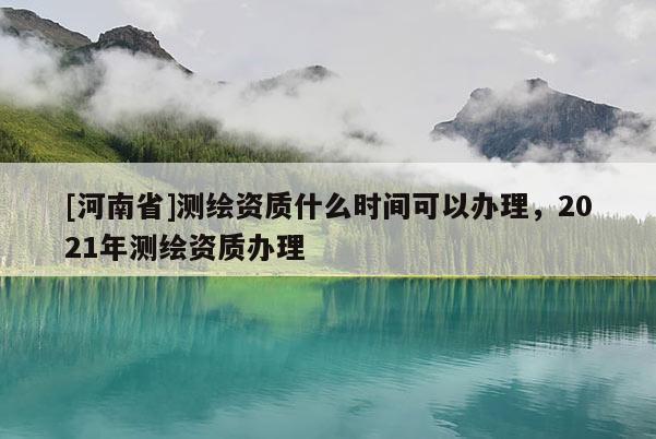 [河南省]測繪資質什么時間可以辦理，2021年測繪資質辦理