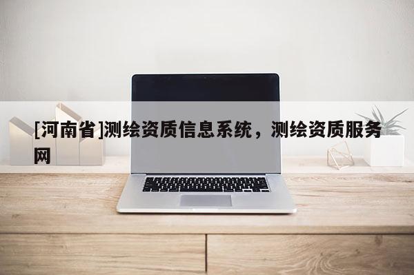 [河南省]測(cè)繪資質(zhì)信息系統(tǒng)，測(cè)繪資質(zhì)服務(wù)網(wǎng)