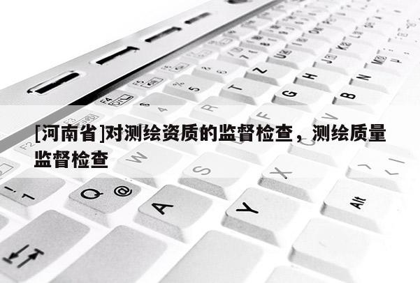 [河南省]對(duì)測(cè)繪資質(zhì)的監(jiān)督檢查，測(cè)繪質(zhì)量監(jiān)督檢查