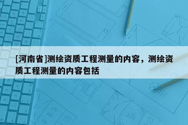 [河南省]測(cè)繪資質(zhì)工程測(cè)量的內(nèi)容，測(cè)繪資質(zhì)工程測(cè)量的內(nèi)容包括