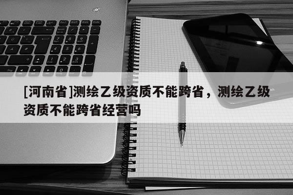 [河南省]測繪乙級資質不能跨省，測繪乙級資質不能跨省經營嗎