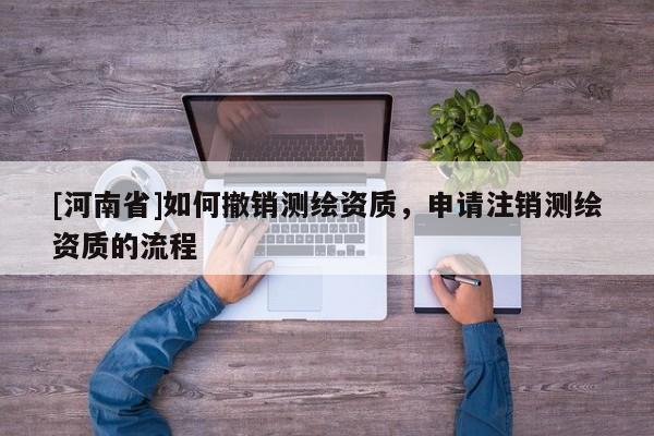 [河南省]如何撤銷測繪資質，申請注銷測繪資質的流程