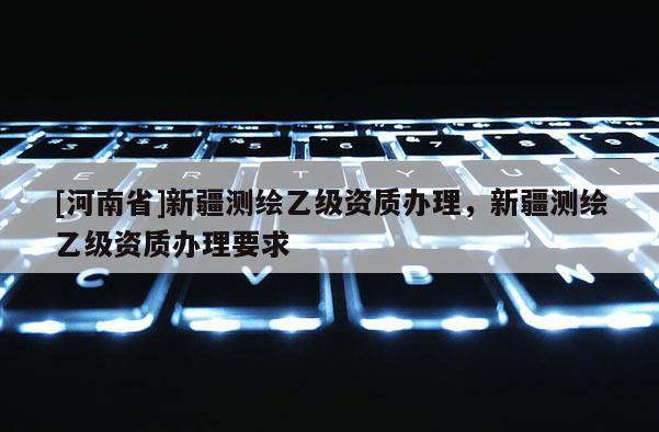 [河南省]新疆測繪乙級資質辦理，新疆測繪乙級資質辦理要求