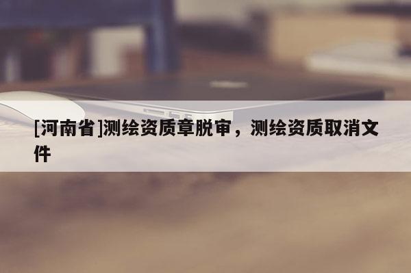 [河南省]測(cè)繪資質(zhì)章脫審，測(cè)繪資質(zhì)取消文件