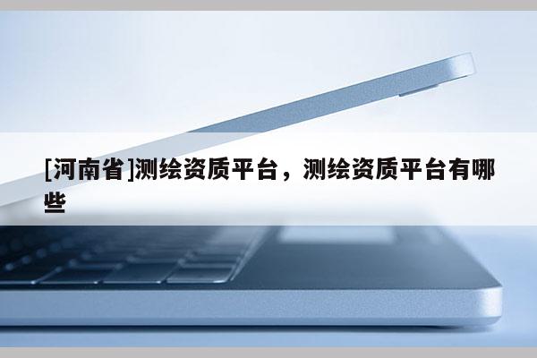 [河南省]測繪資質平臺，測繪資質平臺有哪些