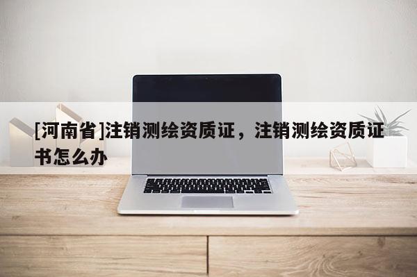 [河南省]注銷測繪資質證，注銷測繪資質證書怎么辦
