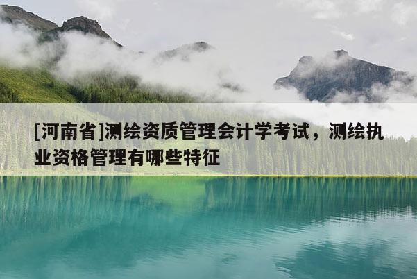 [河南省]測繪資質(zhì)管理會計學(xué)考試，測繪執(zhí)業(yè)資格管理有哪些特征