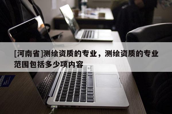 [河南省]測繪資質(zhì)的專業(yè)，測繪資質(zhì)的專業(yè)范圍包括多少項(xiàng)內(nèi)容