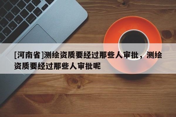 [河南省]測繪資質要經過那些人審批，測繪資質要經過那些人審批呢