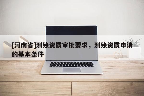 [河南省]測繪資質(zhì)審批要求，測繪資質(zhì)申請的基本條件