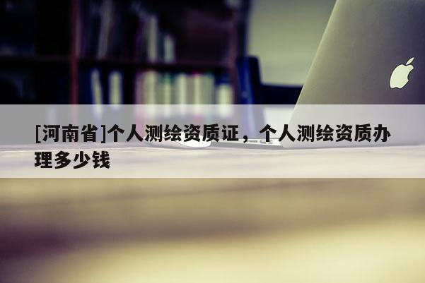 [河南省]個(gè)人測繪資質(zhì)證，個(gè)人測繪資質(zhì)辦理多少錢