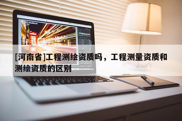 [河南省]工程測繪資質(zhì)嗎，工程測量資質(zhì)和測繪資質(zhì)的區(qū)別