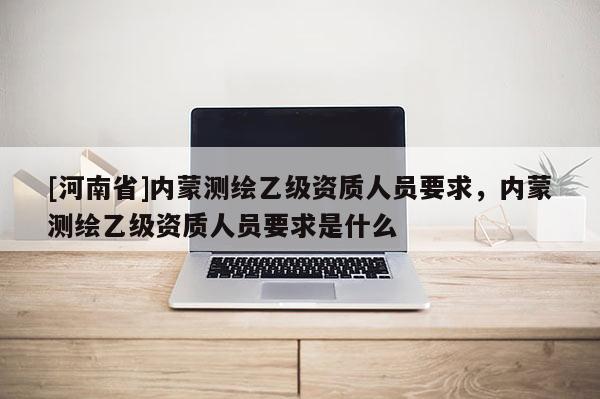 [河南省]內(nèi)蒙測(cè)繪乙級(jí)資質(zhì)人員要求，內(nèi)蒙測(cè)繪乙級(jí)資質(zhì)人員要求是什么