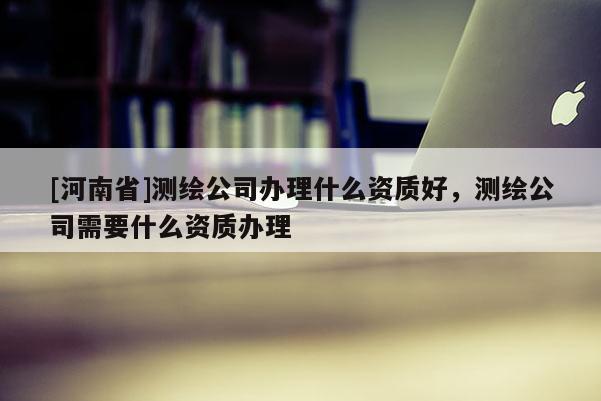 [河南省]測繪公司辦理什么資質(zhì)好，測繪公司需要什么資質(zhì)辦理