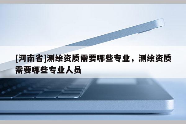 [河南省]測繪資質(zhì)需要哪些專業(yè)，測繪資質(zhì)需要哪些專業(yè)人員