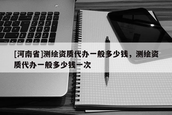 [河南省]測繪資質代辦一般多少錢，測繪資質代辦一般多少錢一次